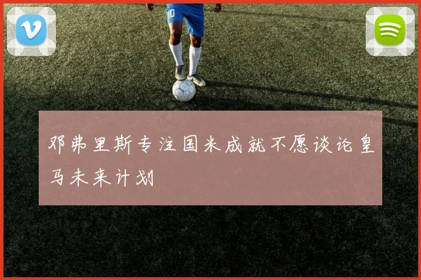 邓弗里斯专注国米成就不愿谈论皇马未来计划