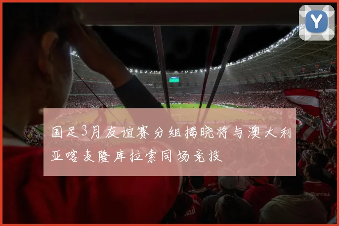 国足3月友谊赛分组揭晓将与澳大利亚喀麦隆库拉索同场竞技