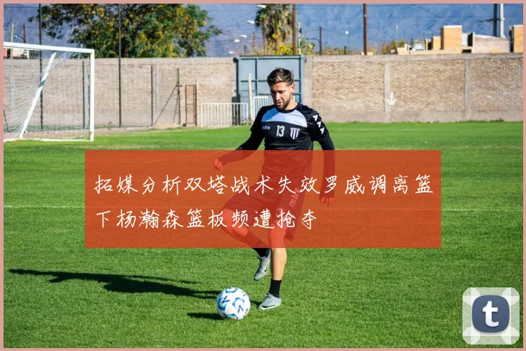 拓媒分析双塔战术失效罗威调离篮下杨瀚森篮板频遭抢夺