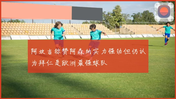 阿坎吉称赞阿森纳实力强劲但仍认为拜仁是欧洲最强球队