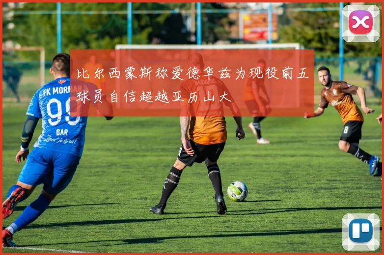 比尔西蒙斯称爱德华兹为现役前五球员自信超越亚历山大