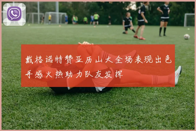 戴格诺特赞亚历山大全场表现出色手感火热助力队友发挥