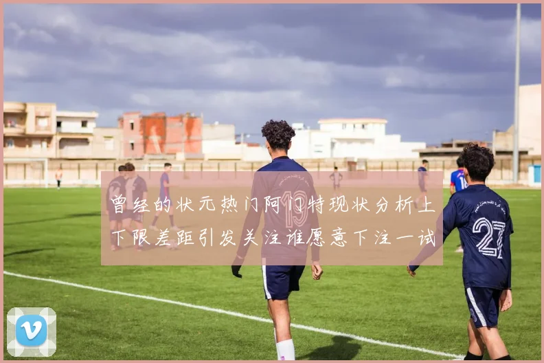曾经的状元热门阿门特现状分析上下限差距引发关注谁愿意下注一试身手