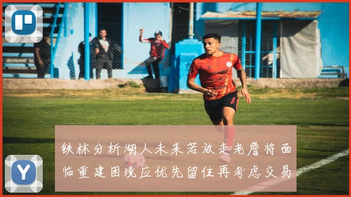 铁林分析湖人未来若放走老詹将面临重建困境应优先留住再考虑交易