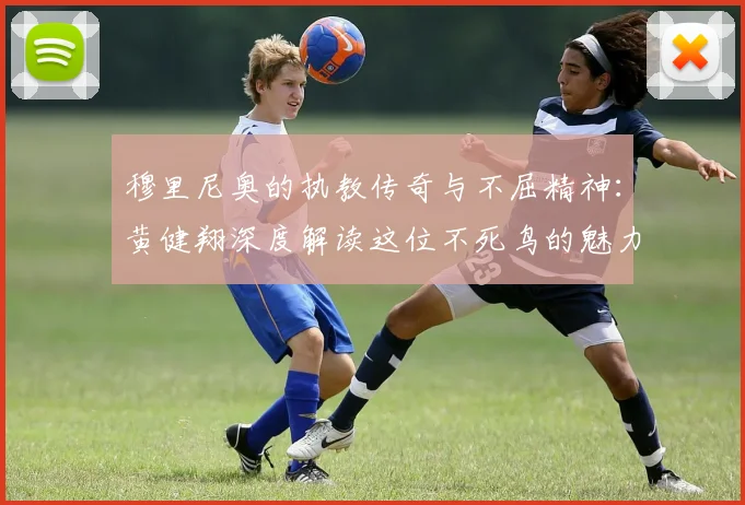 穆里尼奥的执教传奇与不屈精神：黄健翔深度解读这位不死鸟的魅力