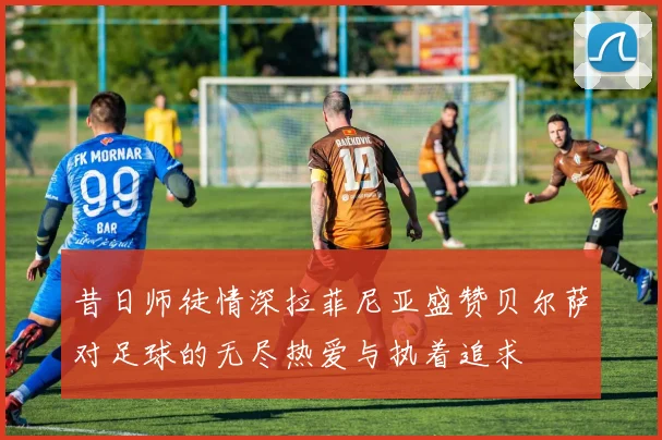 昔日师徒情深拉菲尼亚盛赞贝尔萨对足球的无尽热爱与执着追求