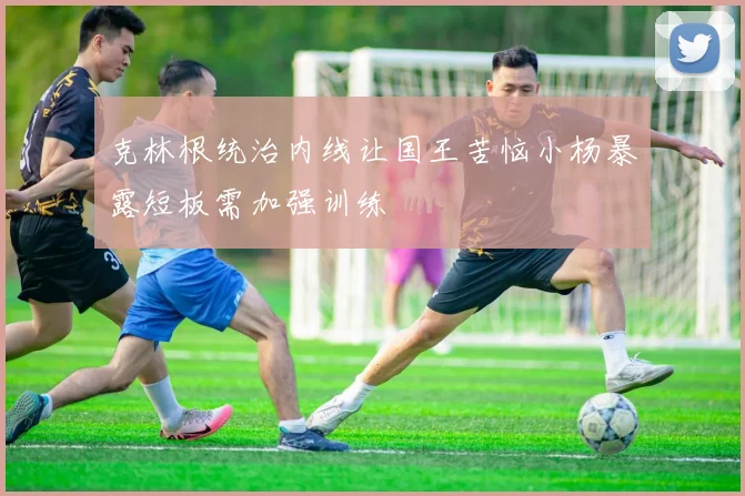 克林根统治内线让国王苦恼小杨暴露短板需加强训练