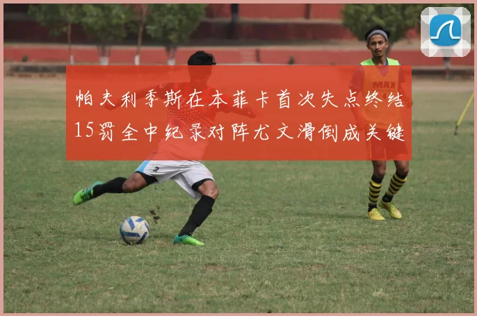 帕夫利季斯在本菲卡首次失点终结15罚全中纪录对阵尤文滑倒成关键时刻