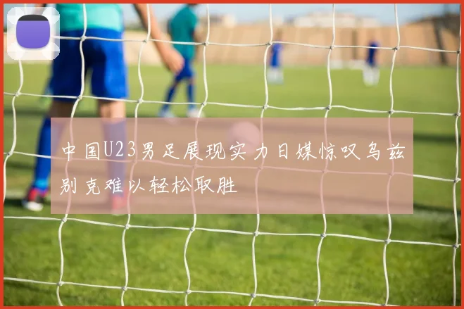 中国U23男足展现实力日媒惊叹乌兹别克难以轻松取胜