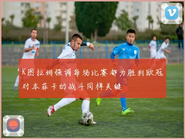 K图拉姆强调每场比赛都为胜利欧冠对本菲卡的战斗同样关键