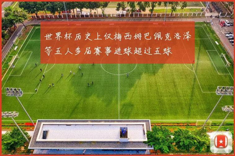 世界杯历史上仅梅西姆巴佩克洛泽等五人多届赛事进球超过五球